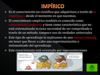  Es el conocimiento no científico que adquirimos a través de la 
experiencia desde el momento en que nacemos. 
 El conocimiento empírico también es conocido como 
conocimiento ordinario y tiene como característica que no 
está sistematizado ni tiene necesidad de ser comprobado a 
través de un método, tampoco nos da verdades universales 
 Este tipo de aprendizaje lo realizamos de una manera natural, 
sin tener que llevar a cabo una experimentación o 
sistematizado del aprendizaje. 
 Este conocimiento está orientado por representaciones 
 