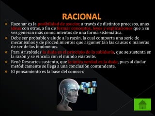  Razonar es la posibilidad de asociar, a través de distintos procesos, unas 
ideas con otras, a fin de formar conceptos, leyes y explicaciones que a su 
vez generan más conocimientos de una forma sistemática. 
 Debe ser probable y alude a la razón, la cual comporta una serie de 
mecanismos y de procedimientos que argumentan las causas o maneras 
de ser de los fenómenos. 
 Para Aristóteles la duda es el principio de la sabiduría, que se sustenta en 
la razón y se vincula con el mundo existente. 
 René Descartes sustento, que la única verdad es la duda, pues al dudar 
metódicamente se llega a una conclusión contundente. 
 El pensamiento es la base del conocer. 
 