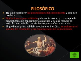 Trata de establecer las posibilidades del conocimiento y como se 
produce 
 Fija las formas para validarlo y determina como y cuando puede 
generalizarse un conocimiento científico y de qué manera se 
articula una serie de conocimientos para definir una teoría. 
 El que hacer principal del conocimiento filosófico es esclarecer el 
sentido, los resultados y las consecuencias del conocimiento. 
 