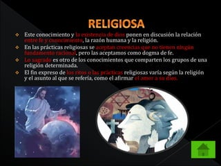  Este conocimiento y la existencia de dios ponen en discusión la relación 
entre fe y conocimiento, la razón humana y la religión. 
 En las prácticas religiosas se aceptan creencias que no tienen ningún 
fundamento racional, pero las aceptamos como dogma de fe. 
 Lo sagrado es otro de los conocimientos que comparten los grupos de una 
religión determinada. 
 El fin expreso de los ritos o las prácticas religiosas varía según la religión 
y el asunto al que se refería, como el afirmar el amor a su dios. 
 