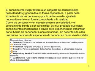3
El conocimiento vulgar refiere a un conjunto de conocimientos
desordenados y generados en forma espontánea, a partir de la
experiencia de las personas y por lo tanto sin estar ajustado
necesariamente o en forma comprobada a la realidad.
Como las personas viven necesariamente en sociedad, y el
conocimiento tiende a ser transmitido, es muy probable que estos
conocimientos encontrados a través de la experiencia se transmitan
por el hecho de pertenecer a una comunidad, sin haber tenido cada
una de las personas la experiencia de conocer en carne viva la validez.
El conocimiento vulgar es:
• Sensitivo. Porque aunque parte de los acontecimientos se estructura con lo aparente
que es lo que se ve;
• Superficial. Porque no profundiza el proceso de conocer;
• Subjetivo. Porque la aplicación de los hechos depende de la arbitrariedad de quien
observa;
• Dogmático y estático. Pues está condicionado a una gran cantidad de principios de la
sociedad;
• Asistemático. Pues no tiene criterios definidos para llegar a él sino que sucederá por
efecto de la casualidad.
 
