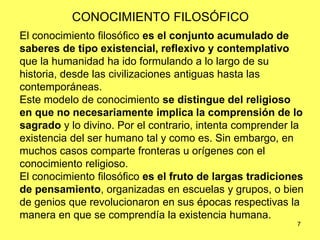 7
CONOCIMIENTO FILOSÓFICO
El conocimiento filosófico es el conjunto acumulado de
saberes de tipo existencial, reflexivo y contemplativo
que la humanidad ha ido formulando a lo largo de su
historia, desde las civilizaciones antiguas hasta las
contemporáneas.
Este modelo de conocimiento se distingue del religioso
en que no necesariamente implica la comprensión de lo
sagrado y lo divino. Por el contrario, intenta comprender la
existencia del ser humano tal y como es. Sin embargo, en
muchos casos comparte fronteras u orígenes con el
conocimiento religioso.
El conocimiento filosófico es el fruto de largas tradiciones
de pensamiento, organizadas en escuelas y grupos, o bien
de genios que revolucionaron en sus épocas respectivas la
manera en que se comprendía la existencia humana.
 