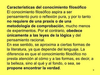 9
Características del conocimiento filosófico
El conocimiento filosófico aspira a ser
pensamiento puro o reflexión pura, y por lo tanto
no requiere de una praxis o de una
metodología de comprobación, mucho menos
de experimentos. Por el contrario, obedece
únicamente a las leyes de la lógica y del
pensamiento racional.
En ese sentido, se aproxima a ciertas formas de
la literatura, ya que depende del lenguaje. La
diferencia es que el conocimiento filosófico no
presta atención al cómo y a las formas, es decir, a
la belleza, sino al qué y al fondo, o sea, se
propone encontrar la verdad.
 
