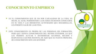 CONOCIEMNTO EMPIRICO 
 ES EL CONOCIMIENTO QUE SE DA POR CASUALIDAD DE LA VIDA, ES 
DECIR, AL AZAR, PERMITIENDO A LOS SERES HUMANOS CONDUCIRSE 
EN SU VIDA Y LAS DIFERENTES ACTIVIDADES QUE DESARROLLAN, 
LES PERMITE SALIR DE LA RUTINA. 
 
 ESTE CONOCIMIENTO ES PROPIO DE LAS PERSONAS SIN FORMACIÓN, 
PERO QUE TIENEN CONOCIMIENTO DEL MUNDO EXTERIOR, LO QUE 
LES PERMITE ACTUAR Y DETERMINAR ACCIONES, HECHOS Y 
RESPUESTAS CASI POR INSTINTO, DE AQUÍ QUE SU FUENTE PRINCIPAL 
DE CONOCIMIENTO SON LOS SENTIDOS 
 
 