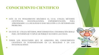 CONOCIEMNTO CIENTIFICO 
 ESTE ES UN PENSAMIENTO DINÁMICO EL CUAL UTILIZA MÉTODOS 
CIENTÍFICOS, INVESTIGACIONES, EXPERIMENTACIÓN, PARA 
APROXIMARSE A LA REALIDAD O DAR SOLUCIÓN A UN DETERMINADO 
PROBLEMA. 
 
 EN ESTE SE UTILIZA MÉTODOS, PROCEDIMIENTOS E INFORMACIÓN BERAZ 
PARA DETERMINAR Y EXPLICAR PORQUÉ SUCEDEN LAS COSAS. 
 
 TODOS LOS RESULTADOS QUE SE ADQUIERA DEL CONOCIMIENTO 
CIENTÍFICO ES FUNDAMENTADO EN LA REALIDAD Y EN LAS 
INVESTIGACIONES 
 
 