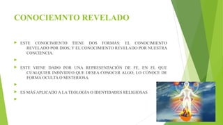 CONOCIEMNTO REVELADO 
 ESTE CONOCIMIENTO TIENE DOS FORMAS: EL CONOCIMIENTO 
REVELADO POR DIOS, Y EL CONOCIMIENTO REVELADO POR NUESTRA 
CONCIENCIA. 
 
 ESTE VIENE DADO POR UNA REPRESENTACIÓN DE FE, EN EL QUE 
CUALQUIER INDIVIDUO QUE DESEA CONOCER ALGO, LO CONOCE DE 
FORMA OCULTA O MISTERIOSA. 
 
 ES MÁS APLICADO A LA TEOLOGÍA O IDENTIDADES RELIGIOSAS 
 
 
