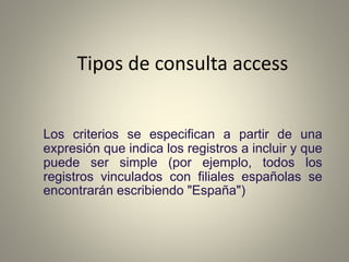 Tipos de consulta access
Los criterios se especifican a partir de una
expresión que indica los registros a incluir y que
puede ser simple (por ejemplo, todos los
registros vinculados con filiales españolas se
encontrarán escribiendo "España")
 