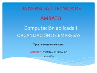 UNIVERSIDAD TECNICA DE
            AMBATO
  Computación aplicada I
ORGANIZACIÓN DE EMPRESAS
      Tipos de consultas en access

     NOMBRE: ESTEBAN CURIPALLO
              4to « C »
 
