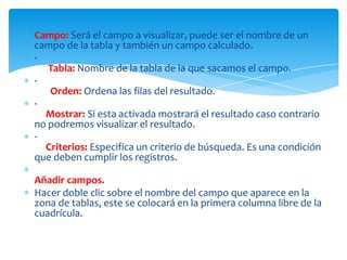 Campo: Será el campo a visualizar, puede ser el nombre de un
campo de la tabla y también un campo calculado.
·
   Tabla: Nombre de la tabla de la que sacamos el campo.
·
   Orden: Ordena las filas del resultado.
·
  Mostrar: Si esta activada mostrará el resultado caso contrario
no podremos visualizar el resultado.
·
  Criterios: Especifica un criterio de búsqueda. Es una condición
que deben cumplir los registros.

Añadir campos.
Hacer doble clic sobre el nombre del campo que aparece en la
zona de tablas, este se colocará en la primera columna libre de la
cuadrícula.
 