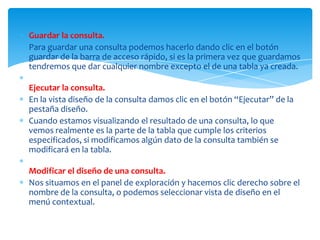 Guardar la consulta.
Para guardar una consulta podemos hacerlo dando clic en el botón
guardar de la barra de acceso rápido, si es la primera vez que guardamos
tendremos que dar cualquier nombre excepto el de una tabla ya creada.

Ejecutar la consulta.
En la vista diseño de la consulta damos clic en el botón “Ejecutar” de la
pestaña diseño.
Cuando estamos visualizando el resultado de una consulta, lo que
vemos realmente es la parte de la tabla que cumple los criterios
especificados, si modificamos algún dato de la consulta también se
modificará en la tabla.

Modificar el diseño de una consulta.
Nos situamos en el panel de exploración y hacemos clic derecho sobre el
nombre de la consulta, o podemos seleccionar vista de diseño en el
menú contextual.
 