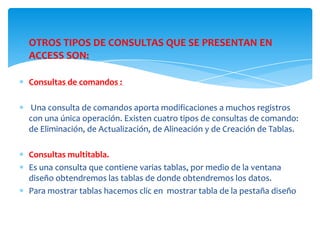 OTROS TIPOS DE CONSULTAS QUE SE PRESENTAN EN
ACCESS SON:

Consultas de comandos :

Una consulta de comandos aporta modificaciones a muchos registros
con una única operación. Existen cuatro tipos de consultas de comando:
de Eliminación, de Actualización, de Alineación y de Creación de Tablas.

Consultas multitabla.
Es una consulta que contiene varias tablas, por medio de la ventana
diseño obtendremos las tablas de donde obtendremos los datos.
Para mostrar tablas hacemos clic en mostrar tabla de la pestaña diseño
 