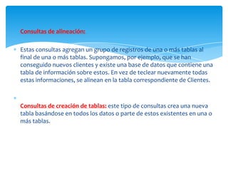 Consultas de alineación:

Estas consultas agregan un grupo de registros de una o más tablas al
final de una o más tablas. Supongamos, por ejemplo, que se han
conseguido nuevos clientes y existe una base de datos que contiene una
tabla de información sobre estos. En vez de teclear nuevamente todas
estas informaciones, se alinean en la tabla correspondiente de Clientes.



Consultas de creación de tablas: este tipo de consultas crea una nueva
tabla basándose en todos los datos o parte de estos existentes en una o
más tablas.
 