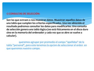 1) CONSULTAS DE SELECCIÓN:

Son las que extraen o nos muestran datos. Muestran aquellos datos de
una tabla que cumplen los criterios especificados. Una vez obtenido el
resultado podremos consultar los datos para modificarlos. Una consulta
de selección genera una tabla lógica (no está físicamente en el disco duro
sino en la memoria del ordenador y cada vez que se abre se vuelve a
calcular).

EJEMPLO: queremos agrupar por promedio el campo "apellidos" de la
tabla "personal", para esto tenemos la opcion de seleccionar el orden en
que queremos nuestro campo.
 