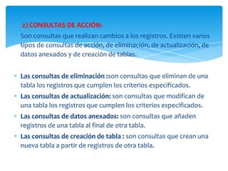2) CONSULTAS DE ACCIÓN:
Son consultas que realizan cambios a los registros. Existen varios
tipos de consultas de acción, de eliminación, de actualización, de
datos anexados y de creación de tablas.


Las consultas de eliminación :son consultas que eliminan de una
tabla los registros que cumplen los criterios especificados.
Las consultas de actualización: son consultas que modifican de
una tabla los registros que cumplen los criterios especificados.
Las consultas de datos anexados: son consultas que añaden
registros de una tabla al final de otra tabla.
Las consultas de creación de tabla : son consultas que crean una
nueva tabla a partir de registros de otra tabla.
 