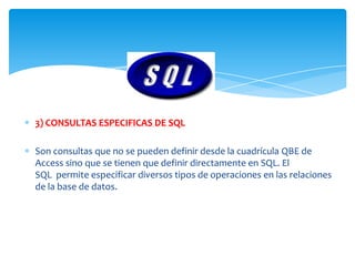 3) CONSULTAS ESPECIFICAS DE SQL

Son consultas que no se pueden definir desde la cuadrícula QBE de
Access sino que se tienen que definir directamente en SQL. El
SQL permite especificar diversos tipos de operaciones en las relaciones
de la base de datos.
 