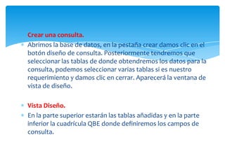 Crear una consulta.
Abrimos la base de datos, en la pestaña crear damos clic en el
botón diseño de consulta. Posteriormente tendremos que
seleccionar las tablas de donde obtendremos los datos para la
consulta, podemos seleccionar varias tablas si es nuestro
requerimiento y damos clic en cerrar. Aparecerá la ventana de
vista de diseño.

Vista Diseño.
En la parte superior estarán las tablas añadidas y en la parte
inferior la cuadrícula QBE donde definiremos los campos de
consulta.
 