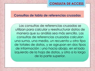 CONSULTA DE ACCESS
Consultas de tabla de referencias cruzadas
Las consultas de referencias cruzadas se
utilizan para calcular y reestructurar datos de
manera que su análisis sea más sencillo. Las
consultas de referencias cruzadas calculan
una suma, una media, un recuento u otro tipo
de totales de datos, y se agrupan en dos tipos
de información : uno hacia abajo, en el lado
izquierdo de la hoja de datos, y otro a lo largo
de la parte superior.
 