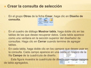     Crear la consulta de selección

1.   En el grupo Otros de la ficha Crear, haga clic en Diseño de
     consulta.



2.  En el cuadro de diálogo Mostrar tabla, haga doble clic en las
    tablas de las que desee recuperar datos. Cada tabla aparece
    como una ventana en la sección superior del diseñador de
    consultas. Haga clic en Cerrar cuando termine de agregar
    tablas.
3.  En cada tabla, haga doble clic en los campos que desee usar en
    la consulta. Cada campo aparece en una celda en blanco de la
    fila Campo de la cuadrícula de diseño.
       Esta figura muestra la cuadrícula de diseño con varios campos
de tabla agregados.
 