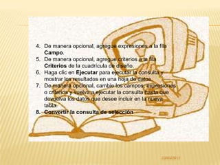 4. De manera opcional, agregue expresiones a la fila
   Campo.
5. De manera opcional, agregue criterios a la fila
   Criterios de la cuadrícula de diseño.
6. Haga clic en Ejecutar para ejecutar la consulta y
   mostrar los resultados en una hoja de datos.
7. De manera opcional, cambie los campos, expresiones
   o criterios y vuelva a ejecutar la consulta hasta que
   devuelva los datos que desee incluir en la nueva
   tabla.
8. Convertir la consulta de selección
 