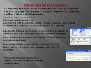 Esta modalidad de consultas da una mayor flexibilidad a la hora de ser utilizada.
  Con ellas se puede dar respuesta a diferentes problemas sin tener que
  modificar el diseño original de la consulta.
Los pasos a seguir son los siguientes:
1.Cree una consulta de selección
2. Cambie a la vista diseño de la consulta, y arrastre los campos desde la lista
de campos de la consulta a la cuadrícula de diseño de la consulta

3. En la celda Criterios, escriba entre corchetes el texto de petición de
parámetro para cada campo que se desee utilizar como parámetro.
4. Para visualizar los resultados seleccione Ver / Vista Hoja de datos
desde el menú principal.
Antes de visualizarse el resultado de la consulta, Microsoft
Access solicita al usuario que introduzca el valor del
parámetro.


 Para volver a la vista de diseño de la
 consulta, pulse Ver / Vista Diseño desde el
 menú principal.
 