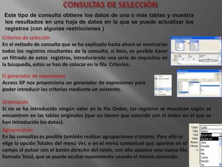 Este tipo de consulta obtiene los datos de una o más tablas y muestra
los resultados en una hoja de datos en la que se puede actualizar los
registros (con algunas restricciones )
Criterios de selección
En el método de consulta que se ha explicado hasta ahora se mostrarían
todos los registros resultantes de la consulta, si bien, es posible hacer
un filtrado de estos registros, introduciendo una serie de requisitos en
la búsqueda, estos se han de colocar en la fila Criterios.

El generador de expresiones
Access XP nos proporciona un generador de expresiones para
poder introducir los criterios mediante un asistente.

Ordenación
Si no se ha introducido ningún valor en la fila Orden, los registros se muestran según se
encuentren en las tablas originales (que no tienen que coincidir con el orden en el que se
han introducido los datos).
Agrupaciones
En las consultas es posible también realizar agrupaciones o totales. Para ello se
elige la opción Totales del menú Ver, o en el menú contextual que aparece en el
campo al pulsar con el botón derecho del ratón, con ello aparece una nueva fila
llamada Total, que se puede ocultar nuevamente usando el mismo comando.
 