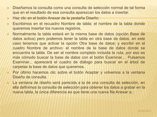    Diseñamos la consulta como una consulta de selección normal de tal forma
    que en el resultado de esa consulta aparezcan los datos a insertar.
   Haz clic en el botón Anexar de la pestaña Diseño:
   Escribimos en el recuadro Nombre de tabla: el nombre de la tabla donde
    queremos insertar los nuevos registros.
   Normalmente la tabla estará en la misma base de datos (opción Base de
    datos activa) pero podemos tener la tabla en otra base de datos, en este
    caso tenemos que activar la opción Otra base de datos: y escribir en el
    cuadro Nombre de archivo: el nombre de la base de datos donde se
    encuentra la tabla. De ser el nombre completo incluida la ruta, por eso es
    más cómodo buscar la base de datos con el botón Examinar.... Pulsamos
    Examinar... aparecerá el cuadro de diálogo para buscar en el árbol de
    carpetas la base de datos que queremos.
   Por último hacemos clic sobre el botón Aceptar y volvemos a la ventana
    Diseño de consulta.
   La ventana de diseño será parecida a la de una consulta de selección, en
    ella definimos la consulta de selección para obtener los datos a grabar en la
    nueva tabla, la única diferencia es que tiene una nueva fila Anexar a:.



                                                                            23-05-2012
 