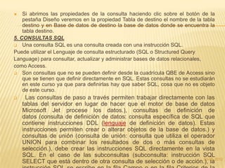   Si abrimos las propiedades de la consulta haciendo clic sobre el botón de la
    pestaña Diseño veremos en la propiedad Tabla de destino el nombre de la tabla
    destino y en Base de datos de destino la base de datos donde se encuentra la
    tabla destino.
5. CONSULTAS SQL
 Una consulta SQL es una consulta creada con una instrucción SQL.
Puede utilizar el Lenguaje de consulta estructurado (SQL o Structured Query
Language) para consultar, actualizar y administrar bases de datos relacionales,
como Access.
 Son consultas que no se pueden definir desde la cuadrícula QBE de Access sino
    que se tienen que definir directamente en SQL. Estas consultas no se estudiarán
    en este curso ya que para definirlas hay que saber SQL, cosa que no es objeto
    de este curso.
     Las consultas de paso a través permiten trabajar directamente con las
    tablas del servidor en lugar de hacer que el motor de base de datos
    Microsoft Jet procese los datos.), consultas de definición de
    datos (consulta de definición de datos: consulta específica de SQL que
    contiene instrucciones DDL (lenguaje de definición de datos). Estas
    instrucciones permiten crear o alterar objetos de la base de datos.) y
    consultas de unión (consulta de unión: consulta que utiliza el operador
    UNION para combinar los resultados de dos o más consultas de
    selección.), debe crear las instrucciones SQL directamente en la vista
    SQL. En el caso de las subconsultas (subconsulta: instrucción SQL
                                                                       23-05-2012
    SELECT que está dentro de otra consulta de selección o de acción.), la
 