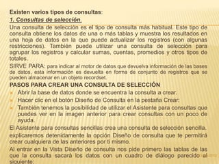 Existen varios tipos de consultas:
1. Consultas de selección.
Una consulta de selección es el tipo de consulta más habitual. Este tipo de
consulta obtiene los datos de una o más tablas y muestra los resultados en
una hoja de datos en la que puede actualizar los registros (con algunas
restricciones). También puede utilizar una consulta de selección para
agrupar los registros y calcular sumas, cuentas, promedios y otros tipos de
totales.
SIRVE PARA: para indicar al motor de datos que devuelva información de las bases
de datos, esta información es devuelta en forma de conjunto de registros que se
pueden almacenar en un objeto recordset.
PASOS PARA CREAR UNA CONSULTA DE SELECCIÓN
 Abrir la base de datos donde se encuentra la consulta a crear.
 Hacer clic en el botón Diseño de Consulta en la pestaña Crear:
 También tenemos la posibilidad de utilizar el Asistente para consultas que
   puedes ver en la imagen anterior para crear consultas con un poco de
   ayuda.
El Asistente para consultas sencillas crea una consulta de selección sencilla.
explicaremos detenidamente la opción Diseño de consulta que te permitirá
crear cualquiera de las anteriores por ti mismo.
Al entrar en la Vista Diseño de consulta nos pide primero las tablas de las
que la consulta sacará los datos con un cuadro de diálogo parecido al    23-05-2012
siguiente:
 