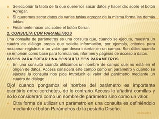    Seleccionar la tabla de la que queremos sacar datos y hacer clic sobre el botón
    Agregar.
 Si queremos sacar datos de varias tablas agregar de la misma forma las demás
    tablas.
 Finalmente hacer clic sobre el botón Cerrar.

2. CONSULTA CON PARAMETROS
Una consulta de parámetros es una consulta que, cuando se ejecuta, muestra un
cuadro de diálogo propio que solicita información, por ejemplo, criterios para
recuperar registros o un valor que desea insertar en un campo. Son útiles cuando
se emplean como base para formularios, informes y páginas de acceso a datos.
PASOS PARA CREAR UNA CONSULTA CON PARAMETROS
 En una consulta cuando utilizamos un nombre de campo que no está en el
    origen de datos, Access considera este campo como un parámetro y cuando se
    ejecuta la consulta nos pide Introducir el valor del parámetro mediante un
    cuadro de diálogo.
Ojo! cuando pongamos el nombre del parámetro es importante
escribirlo entre corchetes, de lo contrario Access le añadirá comillas y
no lo considerará como un nombre de parámetro sino como un valor.
 Otra forma de utilizar un parámetro en una consulta es definiéndolo
   mediante el botón Parámetros de la pestaña Diseño.
                                                                         23-05-2012
 