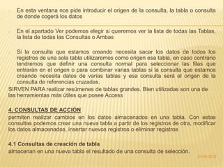 o   En esta ventana nos pide introducir el origen de la consulta, la tabla o consulta
    de donde cogerá los datos

o   En el apartado Ver podemos elegir si queremos ver la lista de todas las Tablas,
    la lista de todas las Consultas o Ambas

o   Si la consulta que estamos creando necesita sacar los datos de todos los
    registros de una sola tabla utilizaremos como origen esa tabla, en caso contrario
    tendremos que definir una consulta normal para seleccionar las filas que
    entrarán en el origen o para combinar varias tablas si la consulta que estamos
    creando necesita datos de varias tablas y esa consulta será el origen de la
    consulta de referencias cruzadas.
SIRVEN PARA realizar resúmenes de tablas grandes. Bien utilizadas son una de
las herramientas más útiles que posee Access

4. CONSULTAS DE ACCIÓN
permiten realizar cambios en los datos almacenados en una tabla. Con estas
consultas podemos crear una nueva tabla a partir de los registros de otra, modificar
los datos almacenados, insertar nuevos registros o eliminar registros

4.1 Consultas de creación de tabla
almacenan en una nueva tabla el resultado de una consulta de selección.
                                                                             23-05-2012
 