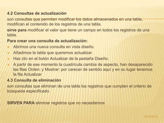 4.2 Consultas de actualización
son consultas que permiten modificar los datos almacenados en una tabla,
modifican el contenido de los registros de una tabla.
sirve para modificar el valor que tiene un campo en todos los registros de una
tabla.
Para crear una consulta de actualización:
 Abrimos una nueva consulta en vista diseño.

 Añadimos la tabla que queremos actualizar.

 Haz clic en el botón Actualizar de la pestaña Diseño:

 A partir de ese momento la cuadrícula cambia de aspecto, han desaparecido
    las filas Orden: y Mostrar: por carecer de sentido aquí y en su lugar tenemos
    la fila Actualizar
4.3 Consulta de eliminación
son consultas que eliminan de una tabla los registros que cumplen el criterio de
búsqueda especificado.

SIRVEN PARA eliminar registros que no necesitemos
.
                                                                            23-05-2012
 