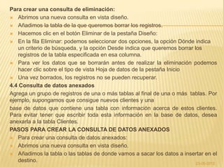 Para crear una consulta de eliminación:
 Abrimos una nueva consulta en vista diseño.

 Añadimos la tabla de la que queremos borrar los registros.

 Hacemos clic en el botón Eliminar de la pestaña Diseño:

 En la fila Eliminar: podemos seleccionar dos opciones, la opción Dónde indica
   un criterio de búsqueda, y la opción Desde indica que queremos borrar los
   registros de la tabla especificada en esa columna.
 Para ver los datos que se borrarán antes de realizar la eliminación podemos
   hacer clic sobre el tipo de vista Hoja de datos de la pestaña Inicio
 Una vez borrados, los registros no se pueden recuperar.

4.4 Consulta de datos anexados
Agrega un grupo de registros de una o más tablas al final de una o más tablas. Por
ejemplo, supongamos que consigue nuevos clientes y una
base de datos que contiene una tabla con información acerca de estos clientes.
Para evitar tener que escribir toda esta información en la base de datos, desea
anexarla a la tabla Clientes.
PASOS PARA CREAR LA CONSULTA DE DATOS ANEXADOS
 Para crear una consulta de datos anexados:

 Abrimos una nueva consulta en vista diseño.

 Añadimos la tabla o las tablas de donde vamos a sacar los datos a insertar en el
   destino.                                                               23-05-2012
 