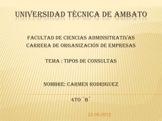 UNIVERSIDAD TÉCNICA DE AMBATO

  FACULTAD DE CIENCIAS ADMINSITRATIVAS
  CARRERA DE ORGANIZACIÓN DE EMPRESAS

        TEMA : TIPOS DE CONSULTAS



       NOMBRE: CARMEN RODRIGUEZ

                 4TO ¨B¨

                      23-05-2012
 