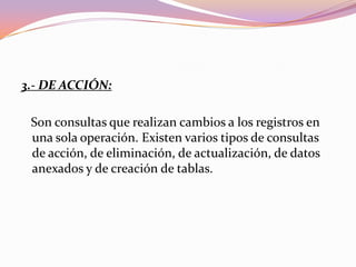 3.- DE ACCIÓN:

 Son consultas que realizan cambios a los registros en
 una sola operación. Existen varios tipos de consultas
 de acción, de eliminación, de actualización, de datos
 anexados y de creación de tablas.
 