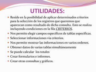 UTILIDADES:
 Reside en la posibilidad de aplicar determinados criterios
    para la selección de los registros que queremos que
    aparezcan como resultado de dicha consulta. Esto se realiza
    incluyendo condiciones en la fila CRITERIOS.
   Nos permite elegir campos específicos de tablas específicas.
   Seleccionar informaciones vía criterios.
   Nos permite mostrar las informaciones en varios ordenes.
   Obtener datos de varias tablas simultáneamente
   Se puede calcular los totales
   Crear formularios e informes.
   Crear otras consultas y gráficos.
 