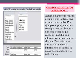 CONSULTA DE DATOS
    ANEXADOS

Agrega un grupo de registros
de una o más tablas al final
de una o más tablas. Por
ejemplo, supongamos que
consigue nuevos clientes y
una base de datos que
contiene una tabla con
información acerca de estos
clientes. Para evitar tener
que escribir toda esta
información en la base de
datos, desea anexarla a la
tabla Clientes.
 