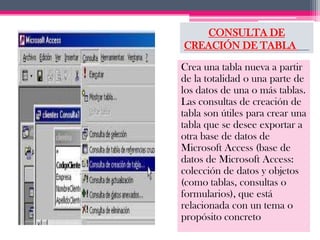 CONSULTA DE
CREACIÓN DE TABLA

Crea una tabla nueva a partir
de la totalidad o una parte de
los datos de una o más tablas.
Las consultas de creación de
tabla son útiles para crear una
tabla que se desee exportar a
otra base de datos de
Microsoft Access (base de
datos de Microsoft Access:
colección de datos y objetos
(como tablas, consultas o
formularios), que está
relacionada con un tema o
propósito concreto
 