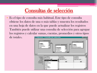 Consultas de selección
• Es el tipo de consulta más habitual. Este tipo de consulta
  obtiene los datos de una o más tablas y muestra los resultados
  en una hoja de datos en la que puede actualizar los registros
  También puede utilizar una consulta de selección para agrupar
  los registros y calcular sumas, cuentas, promedios y otros tipos
  de totales.
 