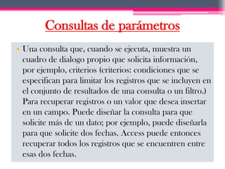 Consultas de parámetros
• Una consulta que, cuando se ejecuta, muestra un
  cuadro de dialogo propio que solicita información,
  por ejemplo, criterios (criterios: condiciones que se
  especifican para limitar los registros que se incluyen en
  el conjunto de resultados de una consulta o un filtro.)
  Para recuperar registros o un valor que desea insertar
  en un campo. Puede diseñar la consulta para que
  solicite más de un dato; por ejemplo, puede diseñarla
  para que solicite dos fechas. Access puede entonces
  recuperar todos los registros que se encuentren entre
  esas dos fechas.
 