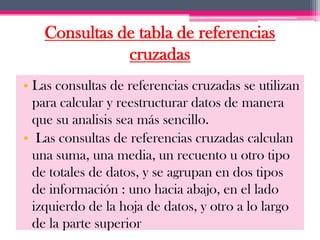 Consultas de tabla de referencias
              cruzadas
• Las consultas de referencias cruzadas se utilizan
  para calcular y reestructurar datos de manera
  que su analisis sea más sencillo.
• Las consultas de referencias cruzadas calculan
  una suma, una media, un recuento u otro tipo
  de totales de datos, y se agrupan en dos tipos
  de información : uno hacia abajo, en el lado
  izquierdo de la hoja de datos, y otro a lo largo
  de la parte superior
 