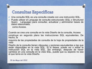 O Una consulta SQL es una consulta creada con una instrucción SQL.
O Puede utilizar el Lenguaje de consulta estructurado (SQL o Structured
  Query Language) para consultar, actualizar y administrar bases de
  datos relacionales,
   como Access.

Cuando se crea una consulta en la vista Diseño de la consulta, Access
construye en segundo plano las instrucciones SQL equivalentes. De
hecho, la
mayoría de las propiedades de consulta de la hoja de propiedades de la
vista
Diseño de la consulta tienen cláusulas y opciones equivalentes a las que
están disponibles en la vista SQL. Si lo desea, puede ver o editar la
instrucción SQL en la vista SQL. Sin embargo, después de hacer
cambios en una consulta en la vista SQL, puede que su aspecto no sea
el que tenía en la vista Diseño.

 30 de Mayo del 2012
 