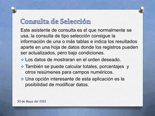 Este asistente de consulta es el que normalmente se
  usa, la consulta de tipo selección consigue la
  información de una o más tablas e indica los resultados
  aparte en una hoja de datos donde los registros pueden
  ser actualizados, pero bajo condiciones.
   Los datos de mostraran en el orden deseado.
   También se puede calcular totales, porcentajes y
     otros resúmenes para campos numéricos.
   Una opción interesante de esta aplicación es la
     posibilidad de modificar datos.


30 de Mayo del 2012
 