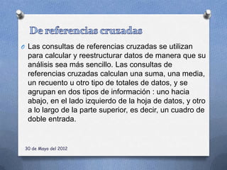 O Las consultas de referencias cruzadas se utilizan
  para calcular y reestructurar datos de manera que su
  análisis sea más sencillo. Las consultas de
  referencias cruzadas calculan una suma, una media,
  un recuento u otro tipo de totales de datos, y se
  agrupan en dos tipos de información : uno hacia
  abajo, en el lado izquierdo de la hoja de datos, y otro
  a lo largo de la parte superior, es decir, un cuadro de
  doble entrada.


 30 de Mayo del 2012
 