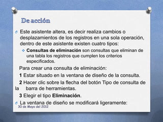O Este asistente altera, es decir realiza cambios o
  desplazamientos de los registros en una sola operación,
  dentro de este asistente existen cuatro tipos:
    Consultas de eliminación son consultas que eliminan de
      una tabla los registros que cumplen los criterios
      especificados.
  Para crear una consulta de eliminación:
  1 Estar situado en la ventana de diseño de la consulta.
  2 Hacer clic sobre la flecha del botón Tipo de consulta de
la barra de herramientas.
  3 Elegir el tipo Eliminación.
O La ventana de diseño se modificará ligeramente:
 30 de Mayo del 2012
 