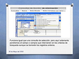 Funciona igual que una consulta de selección, pero aquí solamente
 pondremos el campo o campos que intervienen en los criterios de
 búsqueda aunque se borrarán los registros enteros.


30 de Mayo del 2012
 