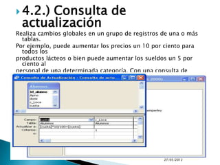  4.2.)Consulta de
  actualización
Realiza cambios globales en un grupo de registros de una o más
  tablas.
Por ejemplo, puede aumentar los precios un 10 por ciento para
  todos los
productos lácteos o bien puede aumentar los sueldos un 5 por
  ciento al
personal de una determinada categoría. Con una consulta de
actualización, puede cambiar los datos de las tablas existentes.




                                                    27/05/2012
 