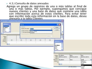    4.3.) Consulta de datos anexados
Agrega un grupo de registros de una o más tablas al final de
  una o más tablas. Por ejemplo, supongamos que consigue
  nuevos clientes y una base de datos que contiene una tabla
  con información acerca de estos clientes. Para evitar tener
  que escribir toda esta información en la base de datos, desea
  anexarla a la tabla Clientes




                                                27/05/2012
 