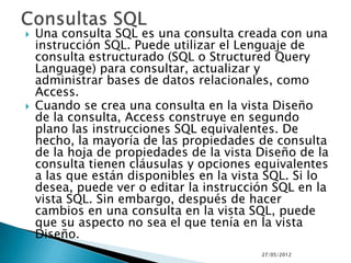    Una consulta SQL es una consulta creada con una
    instrucción SQL. Puede utilizar el Lenguaje de
    consulta estructurado (SQL o Structured Query
    Language) para consultar, actualizar y
    administrar bases de datos relacionales, como
    Access.
   Cuando se crea una consulta en la vista Diseño
    de la consulta, Access construye en segundo
    plano las instrucciones SQL equivalentes. De
    hecho, la mayoría de las propiedades de consulta
    de la hoja de propiedades de la vista Diseño de la
    consulta tienen cláusulas y opciones equivalentes
    a las que están disponibles en la vista SQL. Si lo
    desea, puede ver o editar la instrucción SQL en la
    vista SQL. Sin embargo, después de hacer
    cambios en una consulta en la vista SQL, puede
    que su aspecto no sea el que tenía en la vista
    Diseño.
                                          27/05/2012
 