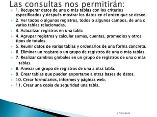    1. Recuperar datos de una o más tablas con los criterios
    especificados y después mostrar los datos en el orden que se desee.
   2. Ver todos o algunos registros, todos o algunos campos, de una o
    varias tablas relacionadas.
   3. Actualizar registros en una tabla
   4. Agrupar registros y calcular sumas, cuentas, promedios y otros
    tipos de totales.
   5. Reunir datos de varias tablas y ordenarlos de una forma concreta.
   6. Eliminar un registro o un grupo de registros de una o más tablas.
   7. Realizar cambios globales en un grupo de registros de una o más
      tablas.
   8. Anexar un grupo de registros de una a otra tabla.
   9. Crear tablas que pueden exportarse a otras bases de datos.
   10. Crear formularios, informes y páginas web.
   11. Crear una copia de seguridad una tabla.




                                                        27/05/2012
 