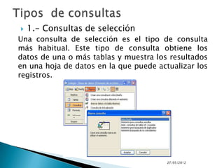    1.- Consultas de selección
Una consulta de selección es el tipo de consulta
más habitual. Este tipo de consulta obtiene los
datos de una o más tablas y muestra los resultados
en una hoja de datos en la que puede actualizar los
registros.




                                        27/05/2012
 